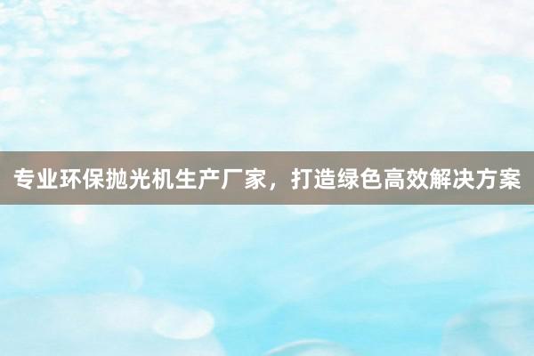 专业环保抛光机生产厂家，打造绿色高效解决方案